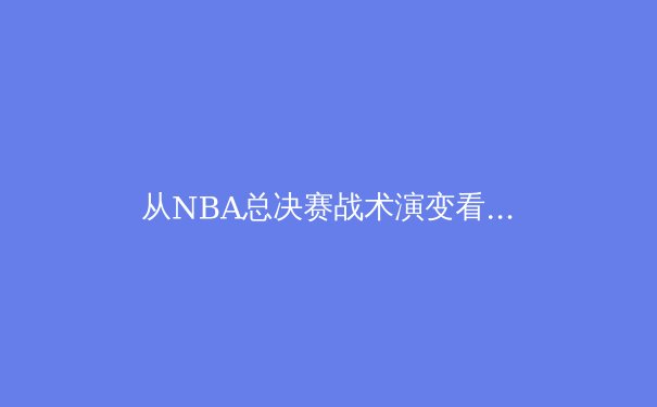 从NBA总决赛战术演变看现代篮球的攻防哲学